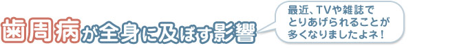 歯周病が全身に及ぼす影響  最近、TVや雑誌でとりあげられることが多くなりましたよネ！