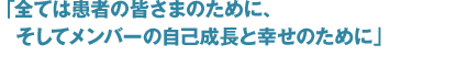 全ては患者の皆様ために、そしてメンバーの自己成長と幸せのために