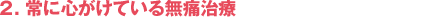 2．常に心がけている無痛治療